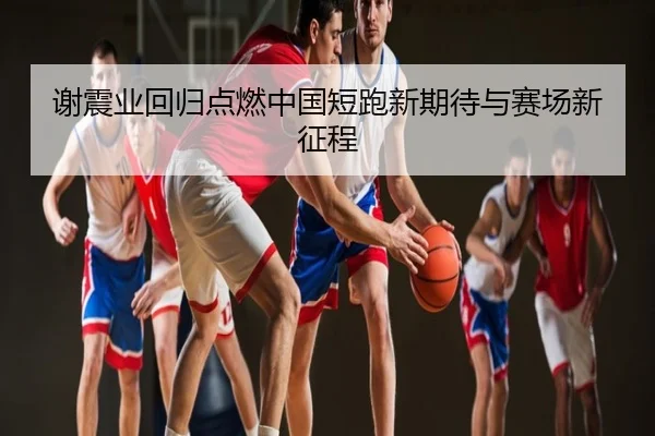 谢震业回归点燃中国短跑新期待与赛场新征程