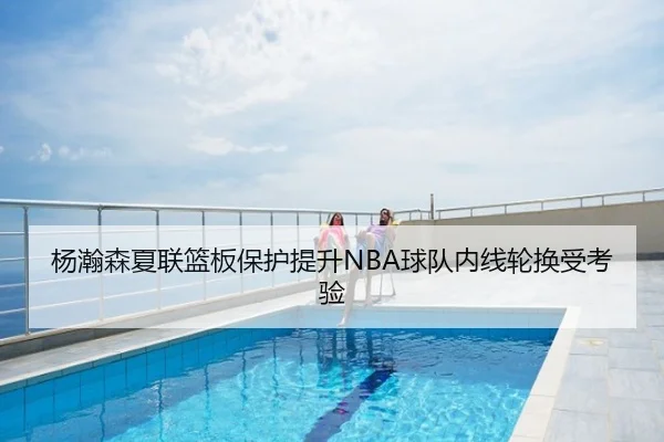 杨瀚森夏联篮板保护提升NBA球队内线轮换受考验