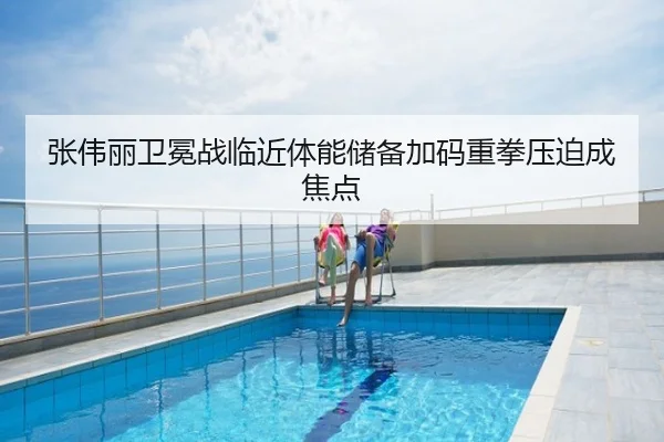 张伟丽卫冕战临近体能储备加码重拳压迫成焦点