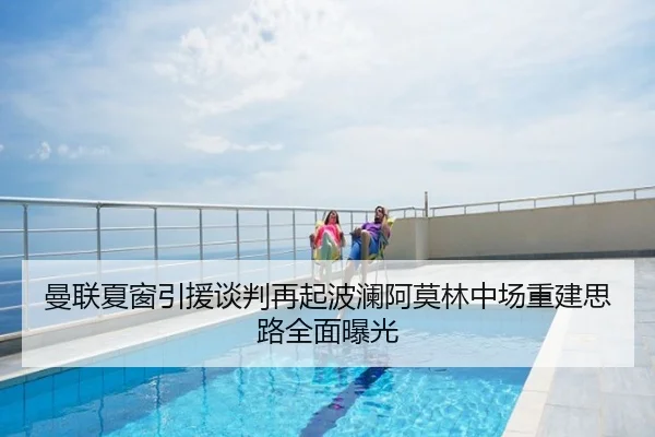 曼联夏窗引援谈判再起波澜阿莫林中场重建思路全面曝光
