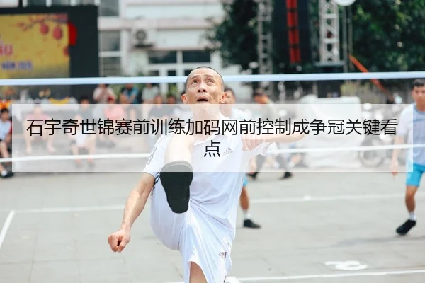 石宇奇世锦赛前训练加码网前控制成争冠关键看点